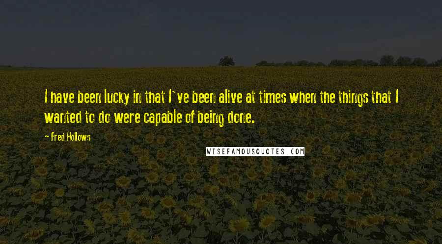 Fred Hollows Quotes: I have been lucky in that I've been alive at times when the things that I wanted to do were capable of being done.