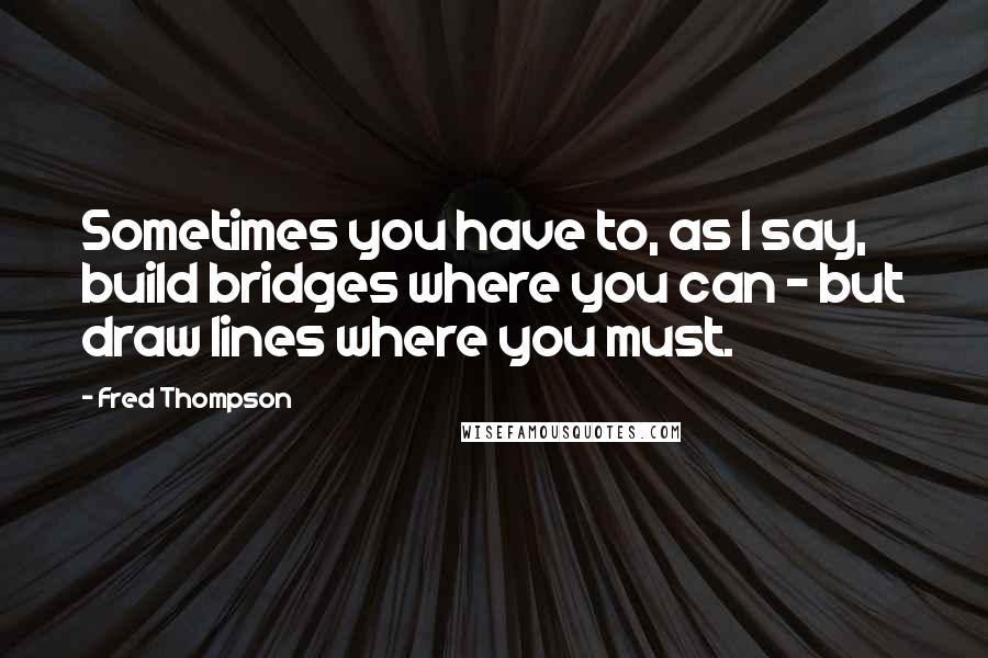 Fred Thompson Quotes: Sometimes you have to, as I say, build bridges where you can - but draw lines where you must.