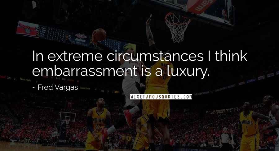 Fred Vargas Quotes: In extreme circumstances I think embarrassment is a luxury.