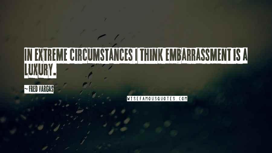 Fred Vargas Quotes: In extreme circumstances I think embarrassment is a luxury.