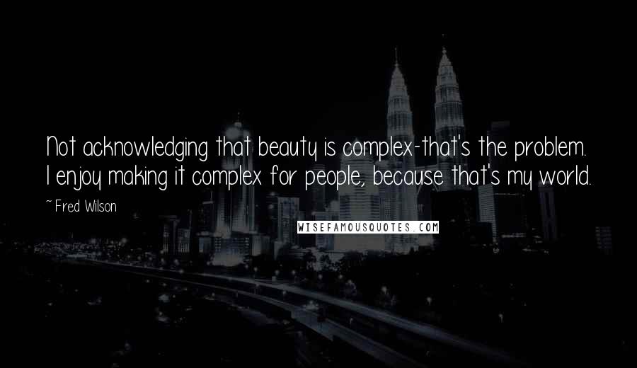 Fred Wilson Quotes: Not acknowledging that beauty is complex-that's the problem. I enjoy making it complex for people, because that's my world.