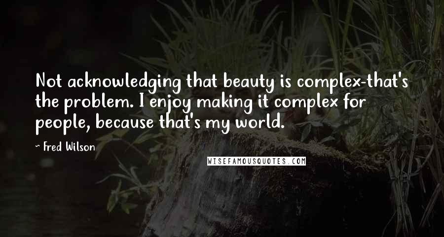 Fred Wilson Quotes: Not acknowledging that beauty is complex-that's the problem. I enjoy making it complex for people, because that's my world.