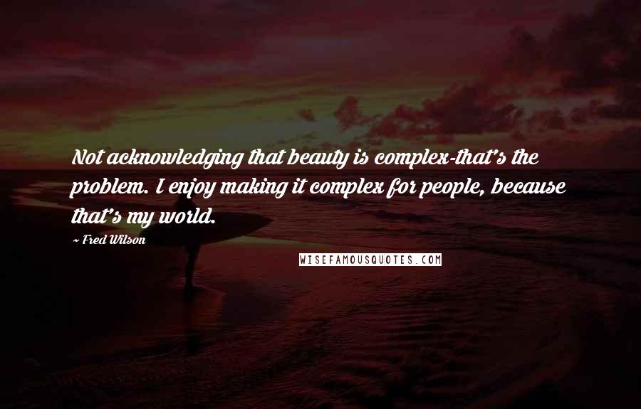 Fred Wilson Quotes: Not acknowledging that beauty is complex-that's the problem. I enjoy making it complex for people, because that's my world.