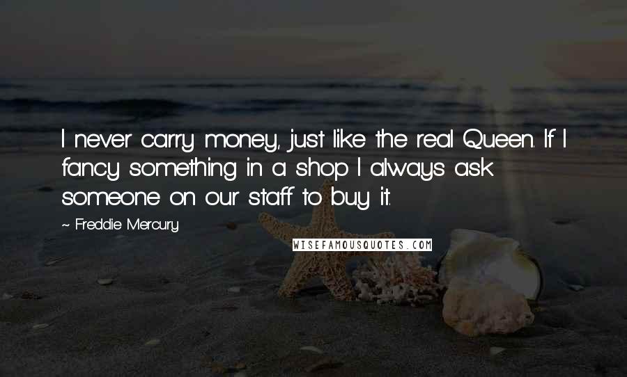 Freddie Mercury Quotes: I never carry money, just like the real Queen. If I fancy something in a shop I always ask someone on our staff to buy it.