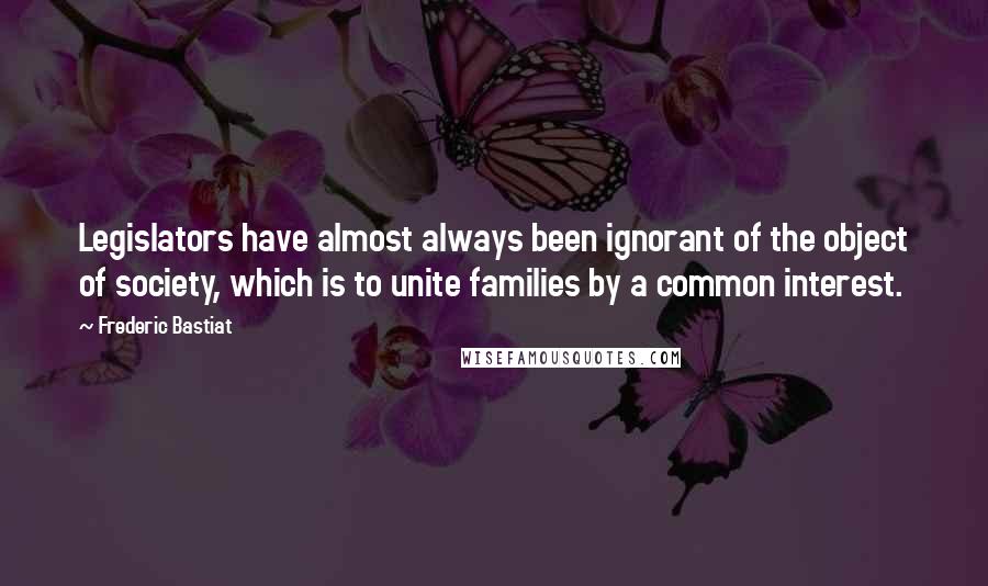 Frederic Bastiat Quotes: Legislators have almost always been ignorant of the object of society, which is to unite families by a common interest.