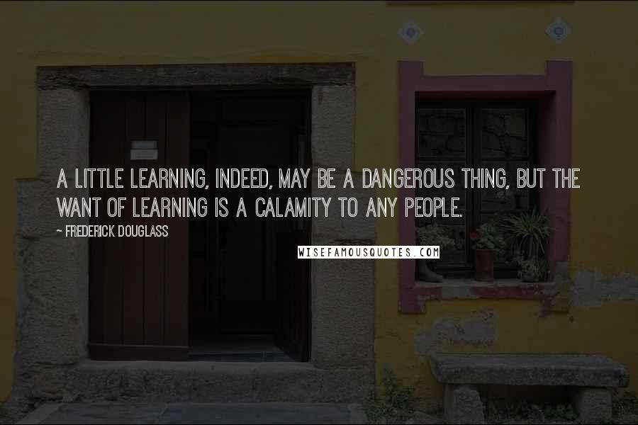 Frederick Douglass Quotes: A little learning, indeed, may be a dangerous thing, but the want of learning is a calamity to any people.