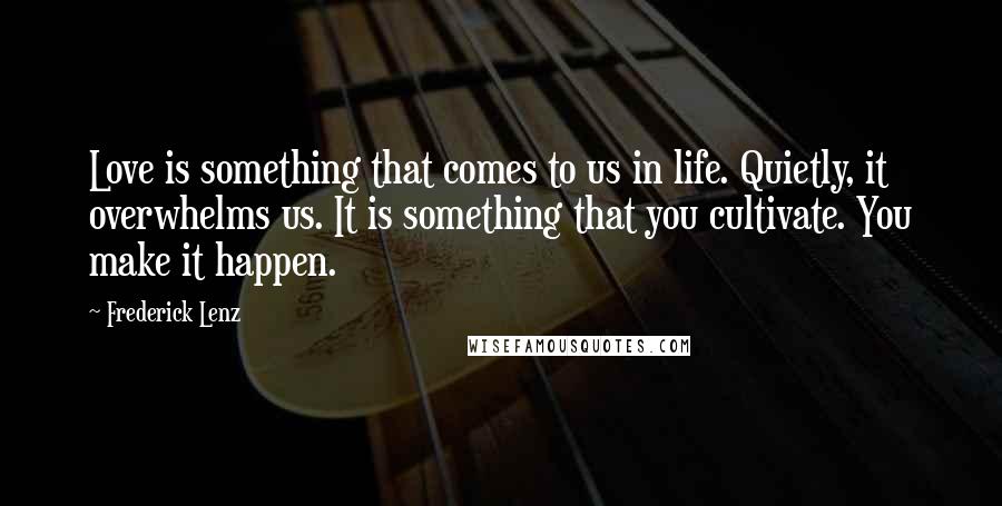 Frederick Lenz Quotes: Love is something that comes to us in life. Quietly, it overwhelms us. It is something that you cultivate. You make it happen.