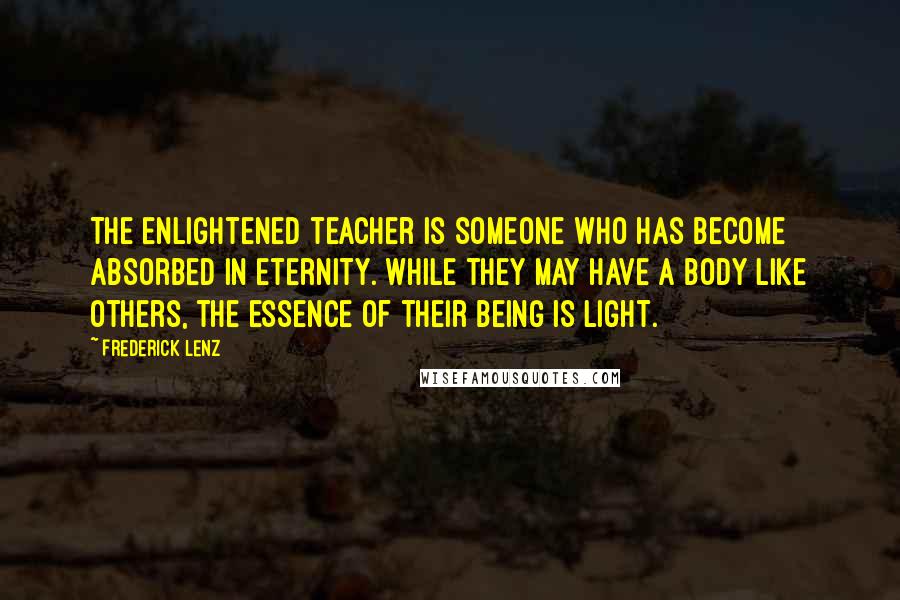 Frederick Lenz Quotes: The enlightened teacher is someone who has become absorbed in eternity. While they may have a body like others, the essence of their being is light.