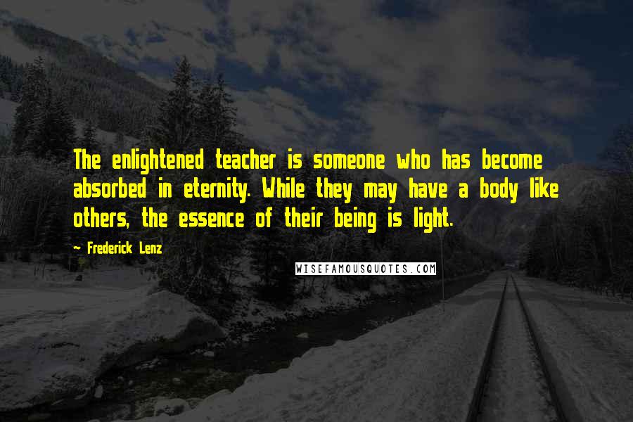 Frederick Lenz Quotes: The enlightened teacher is someone who has become absorbed in eternity. While they may have a body like others, the essence of their being is light.