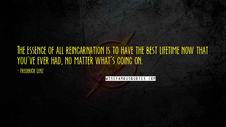 Frederick Lenz Quotes: The essence of all reincarnation is to have the best lifetime now that you've ever had, no matter what's going on.