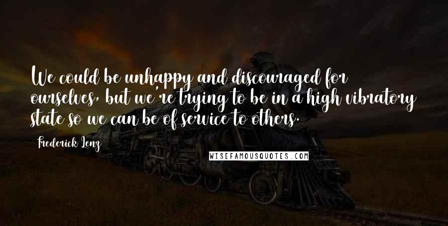 Frederick Lenz Quotes: We could be unhappy and discouraged for ourselves, but we're trying to be in a high vibratory state so we can be of service to others.