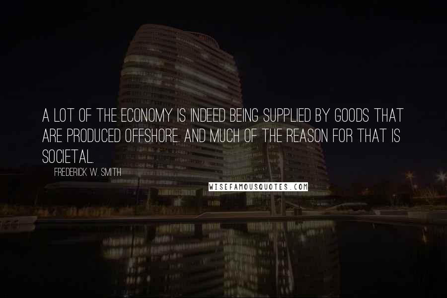 Frederick W. Smith Quotes: A lot of the economy is indeed being supplied by goods that are produced offshore. And much of the reason for that is societal.