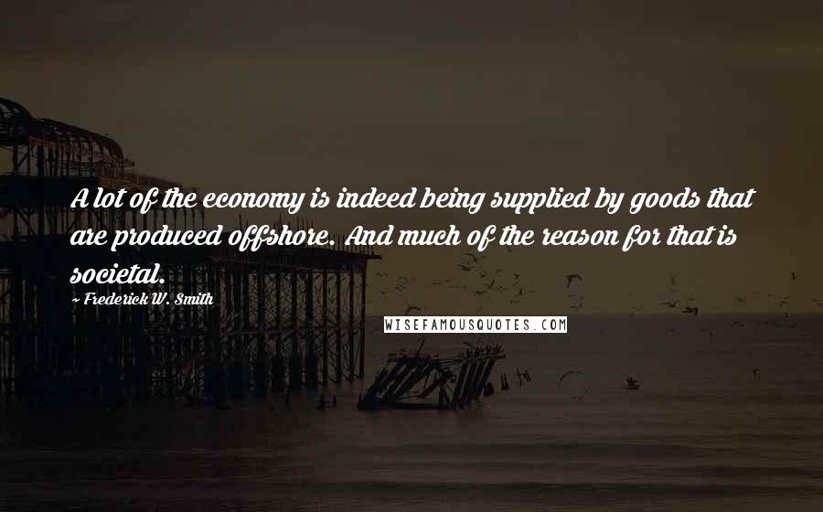 Frederick W. Smith Quotes: A lot of the economy is indeed being supplied by goods that are produced offshore. And much of the reason for that is societal.