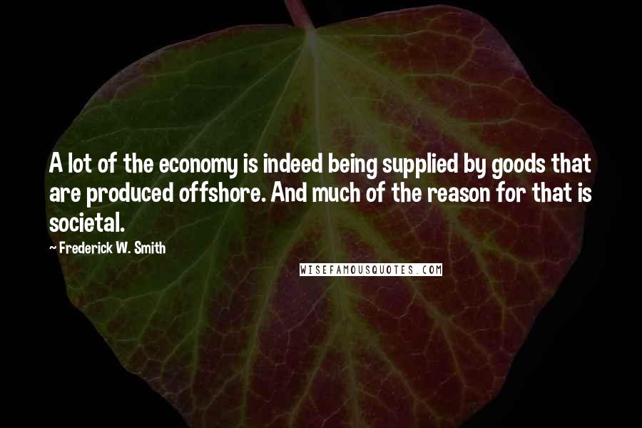 Frederick W. Smith Quotes: A lot of the economy is indeed being supplied by goods that are produced offshore. And much of the reason for that is societal.