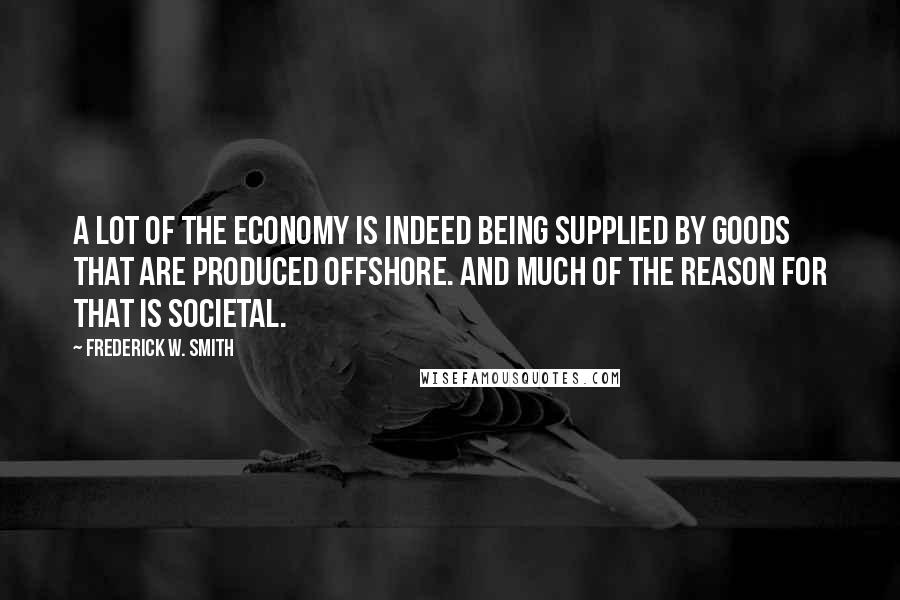 Frederick W. Smith Quotes: A lot of the economy is indeed being supplied by goods that are produced offshore. And much of the reason for that is societal.