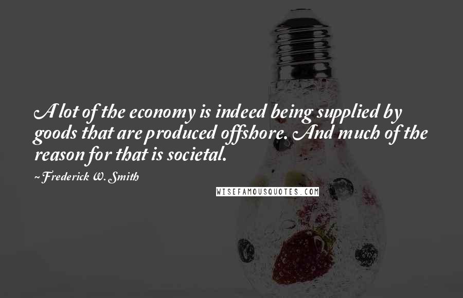 Frederick W. Smith Quotes: A lot of the economy is indeed being supplied by goods that are produced offshore. And much of the reason for that is societal.