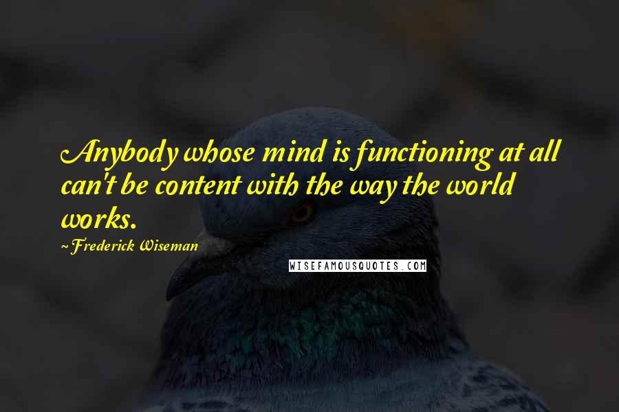 Frederick Wiseman Quotes: Anybody whose mind is functioning at all can't be content with the way the world works.