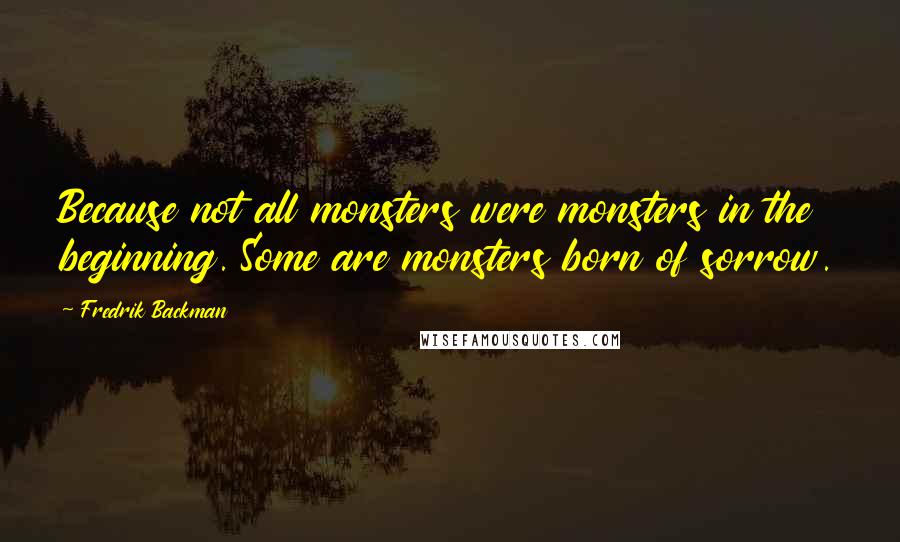 Fredrik Backman Quotes: Because not all monsters were monsters in the beginning. Some are monsters born of sorrow.