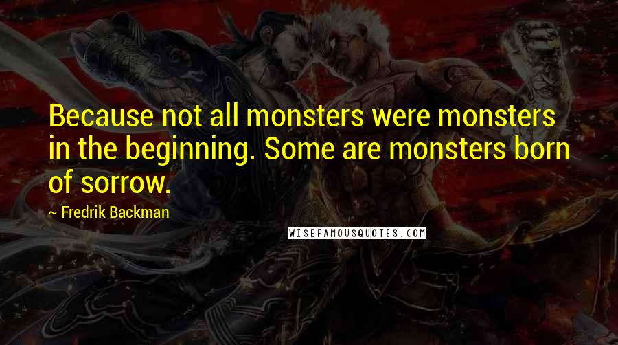 Fredrik Backman Quotes: Because not all monsters were monsters in the beginning. Some are monsters born of sorrow.