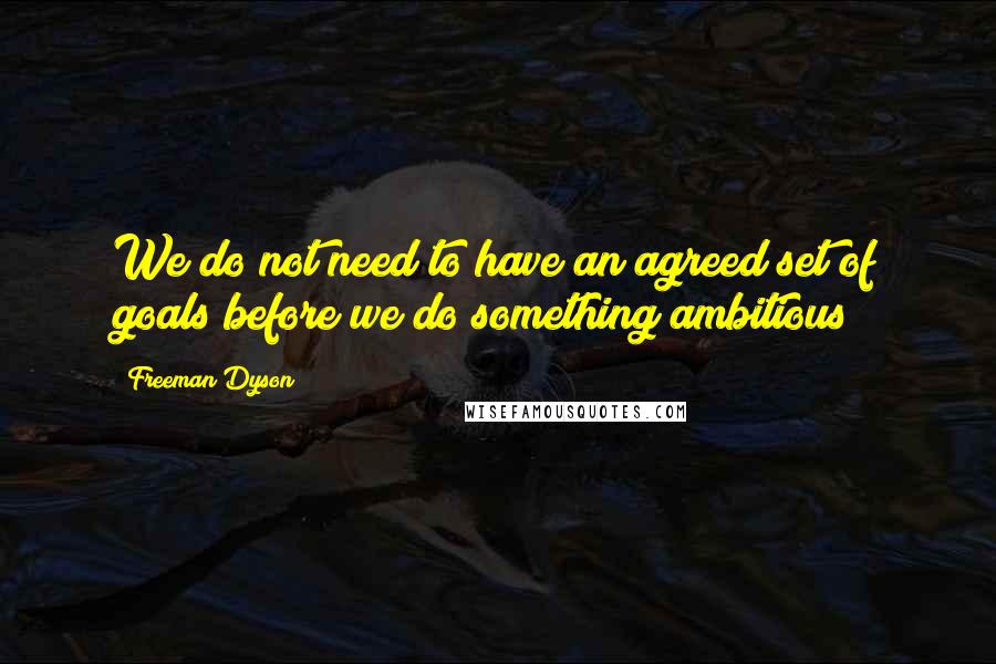 Freeman Dyson Quotes: We do not need to have an agreed set of goals before we do something ambitious!