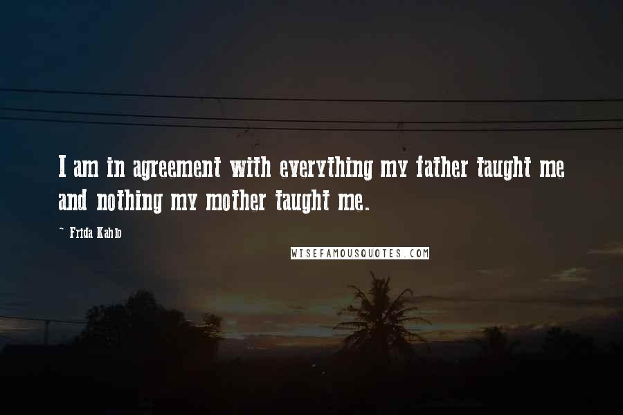 Frida Kahlo Quotes: I am in agreement with everything my father taught me and nothing my mother taught me.