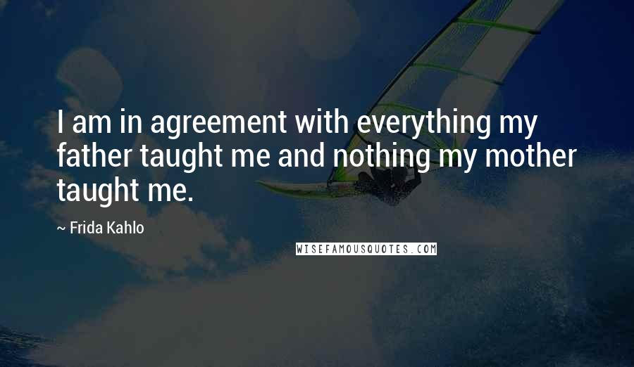 Frida Kahlo Quotes: I am in agreement with everything my father taught me and nothing my mother taught me.