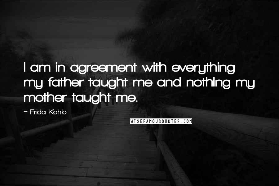 Frida Kahlo Quotes: I am in agreement with everything my father taught me and nothing my mother taught me.