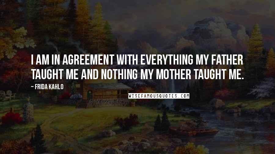 Frida Kahlo Quotes: I am in agreement with everything my father taught me and nothing my mother taught me.