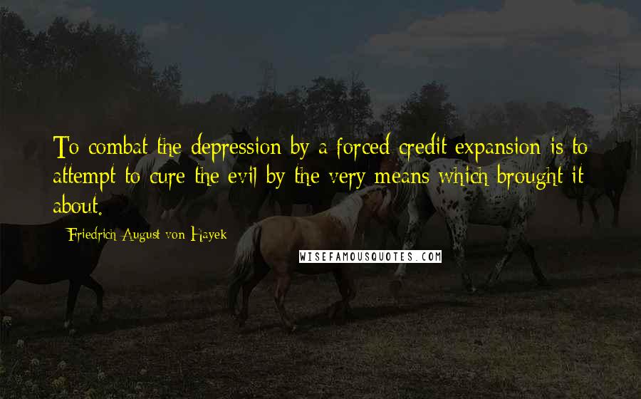 Friedrich August Von Hayek Quotes: To combat the depression by a forced credit expansion is to attempt to cure the evil by the very means which brought it about.