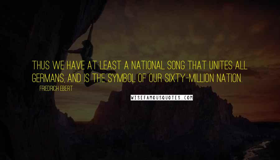 Friedrich Ebert Quotes: Thus we have at least a national song that unites all Germans, and is the symbol of our sixty-million nation.