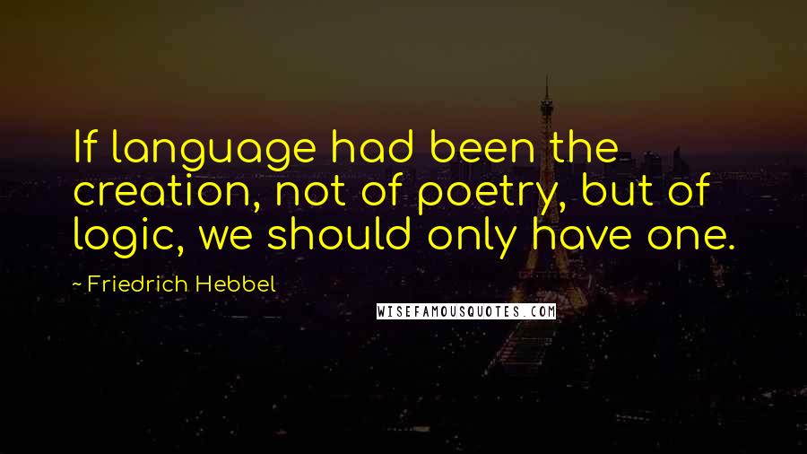 Friedrich Hebbel Quotes: If language had been the creation, not of poetry, but of logic, we should only have one.