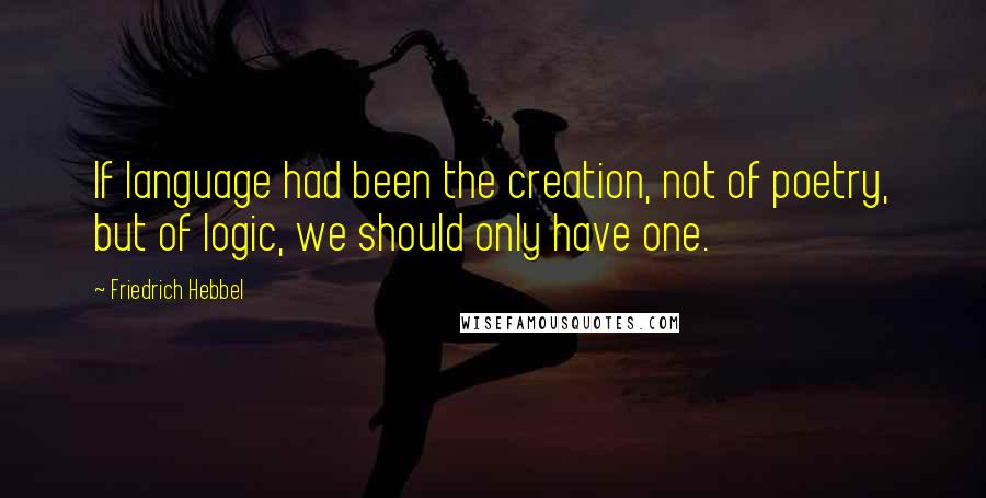 Friedrich Hebbel Quotes: If language had been the creation, not of poetry, but of logic, we should only have one.