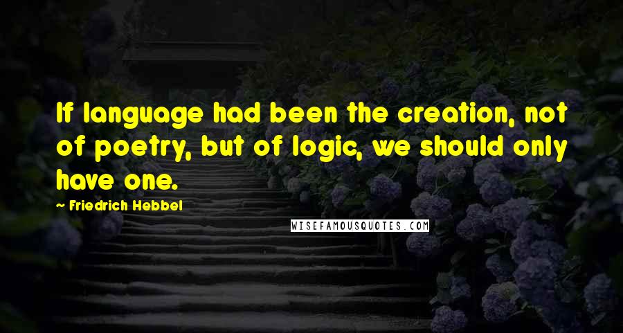 Friedrich Hebbel Quotes: If language had been the creation, not of poetry, but of logic, we should only have one.