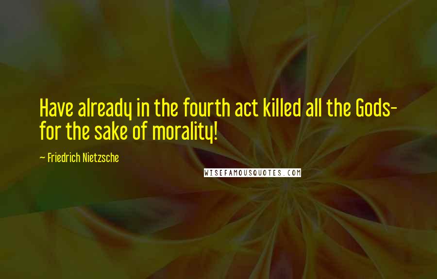 Friedrich Nietzsche Quotes: Have already in the fourth act killed all the Gods- for the sake of morality!