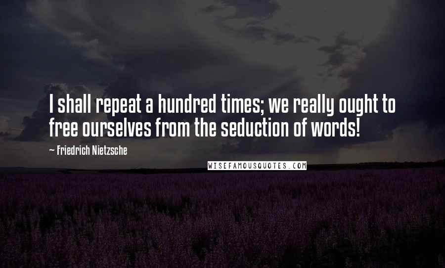 Friedrich Nietzsche Quotes: I shall repeat a hundred times; we really ought to free ourselves from the seduction of words!