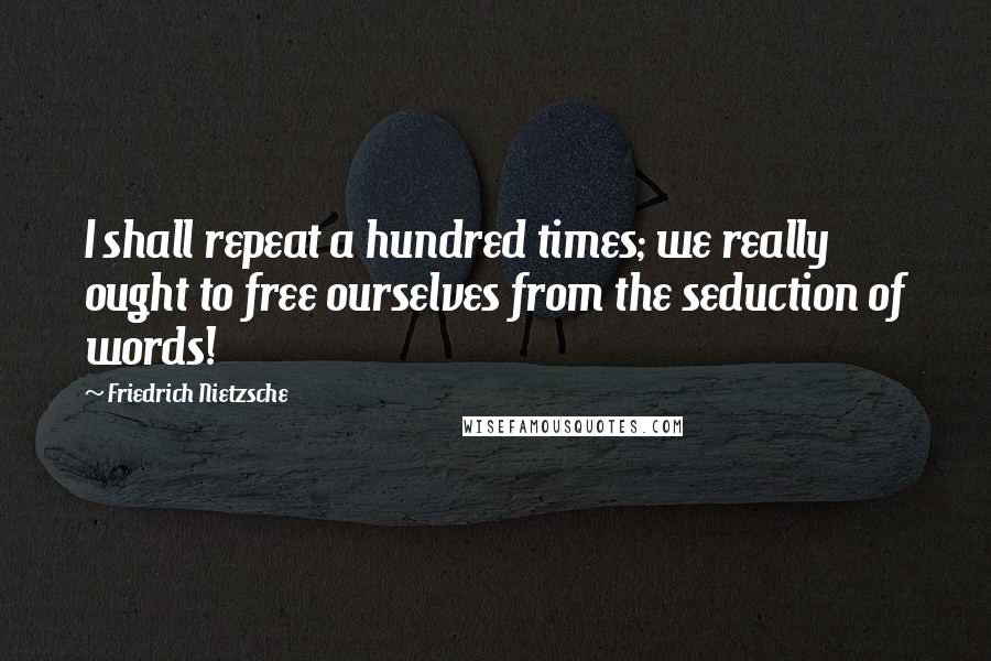 Friedrich Nietzsche Quotes: I shall repeat a hundred times; we really ought to free ourselves from the seduction of words!