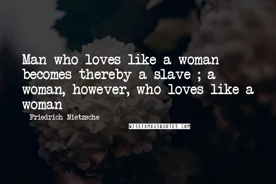 Friedrich Nietzsche Quotes: Man who loves like a woman becomes thereby a slave ; a woman, however, who loves like a woman