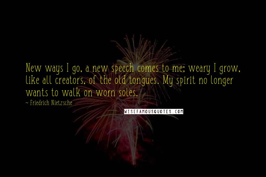 Friedrich Nietzsche Quotes: New ways I go, a new speech comes to me; weary I grow, like all creators, of the old tongues. My spirit no longer wants to walk on worn soles.