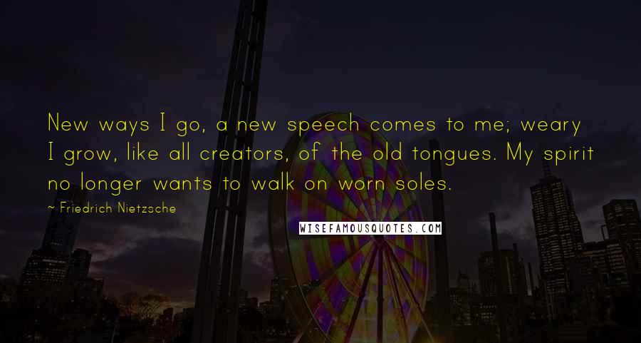 Friedrich Nietzsche Quotes: New ways I go, a new speech comes to me; weary I grow, like all creators, of the old tongues. My spirit no longer wants to walk on worn soles.