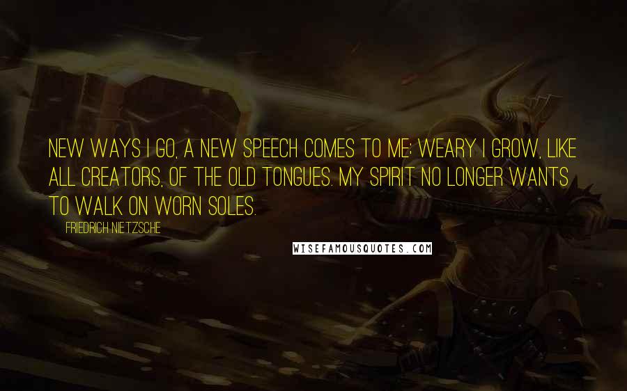 Friedrich Nietzsche Quotes: New ways I go, a new speech comes to me; weary I grow, like all creators, of the old tongues. My spirit no longer wants to walk on worn soles.