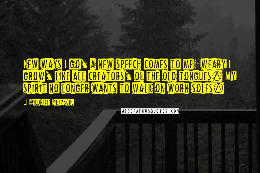 Friedrich Nietzsche Quotes: New ways I go, a new speech comes to me; weary I grow, like all creators, of the old tongues. My spirit no longer wants to walk on worn soles.