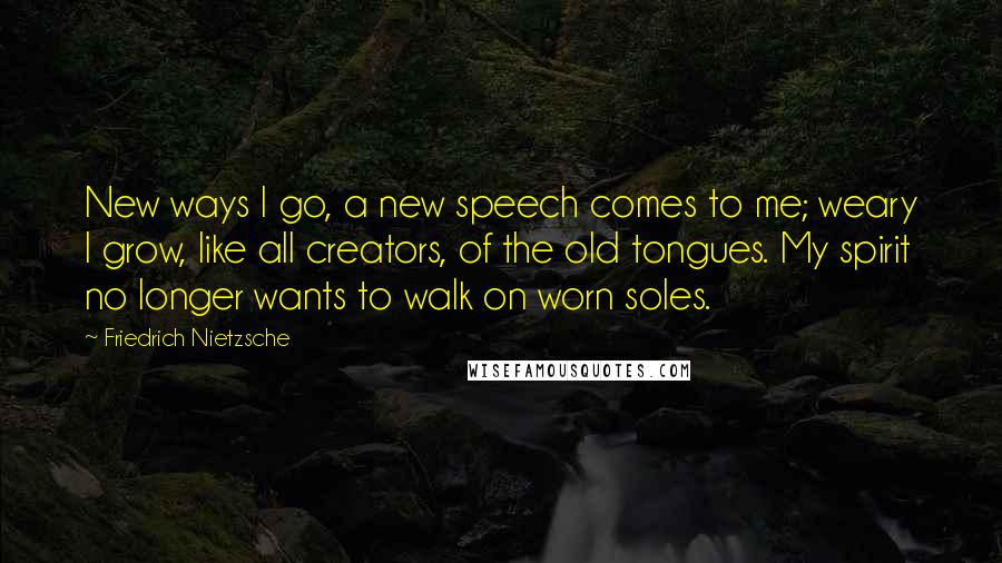 Friedrich Nietzsche Quotes: New ways I go, a new speech comes to me; weary I grow, like all creators, of the old tongues. My spirit no longer wants to walk on worn soles.