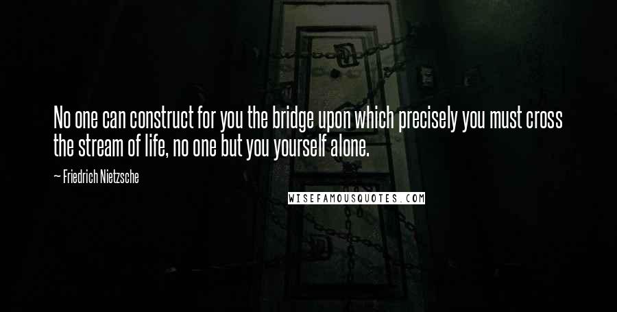 Friedrich Nietzsche Quotes: No one can construct for you the bridge upon which precisely you must cross the stream of life, no one but you yourself alone.