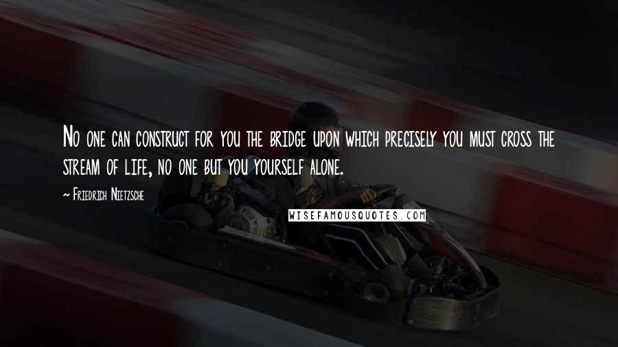 Friedrich Nietzsche Quotes: No one can construct for you the bridge upon which precisely you must cross the stream of life, no one but you yourself alone.