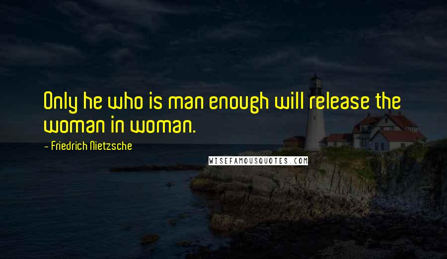 Friedrich Nietzsche Quotes: Only he who is man enough will release the woman in woman.