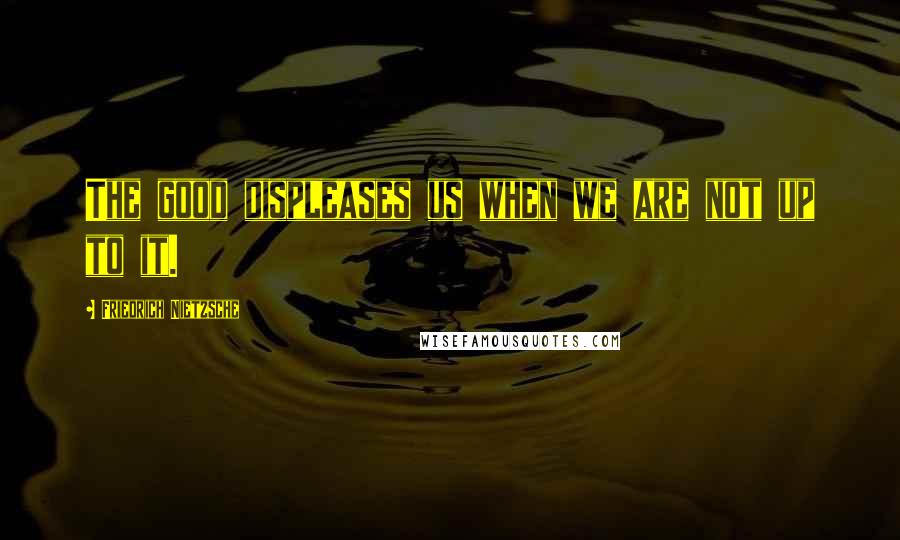 Friedrich Nietzsche Quotes: The good displeases us when we are not up to it.