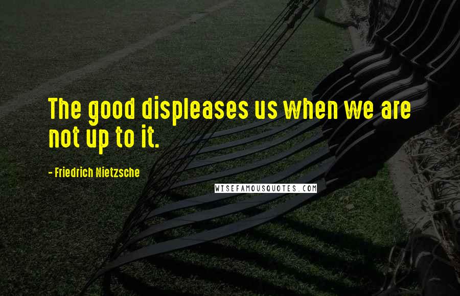 Friedrich Nietzsche Quotes: The good displeases us when we are not up to it.