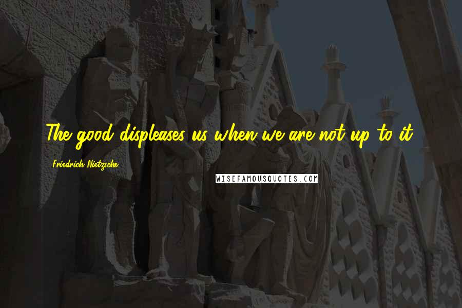 Friedrich Nietzsche Quotes: The good displeases us when we are not up to it.