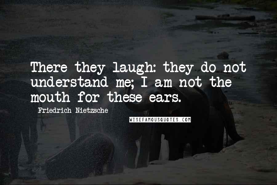 Friedrich Nietzsche Quotes: There they laugh: they do not understand me; I am not the mouth for these ears.