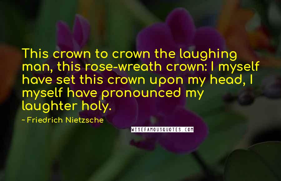 Friedrich Nietzsche Quotes: This crown to crown the laughing man, this rose-wreath crown: I myself have set this crown upon my head, I myself have pronounced my laughter holy.